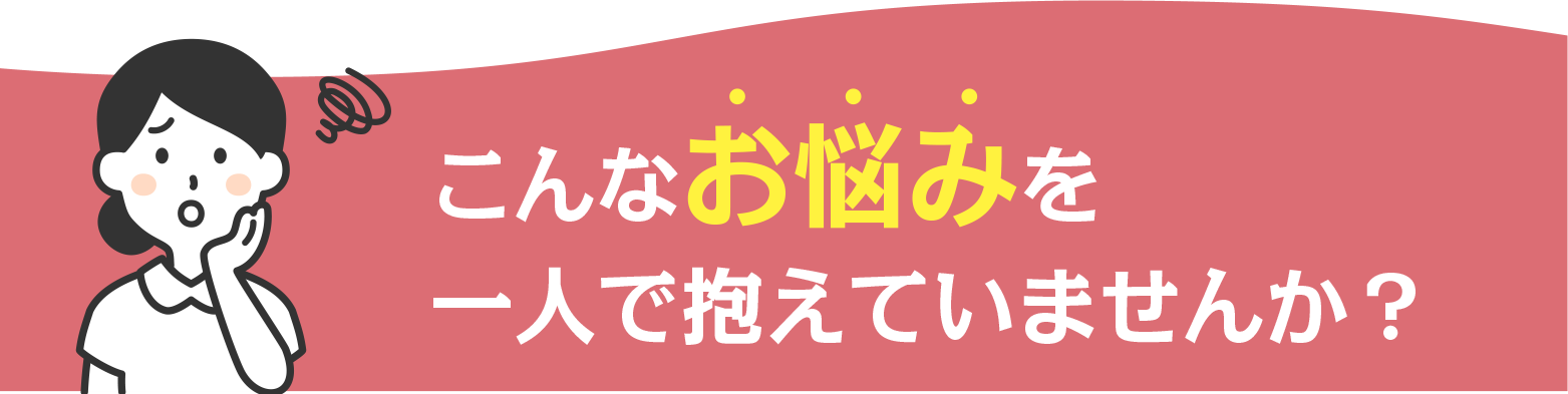 こんなお悩み一人で抱えていませんか。